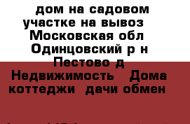 дом на садовом участке на вывоз. - Московская обл., Одинцовский р-н, Пестово д. Недвижимость » Дома, коттеджи, дачи обмен   